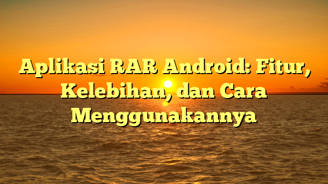 Aplikasi RAR Android: Fitur, Kelebihan, dan Cara Menggunakannya