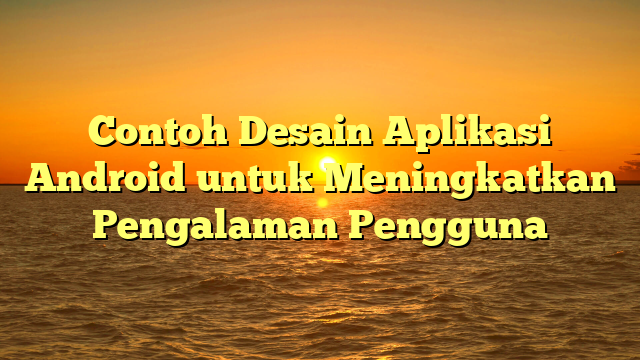 Contoh Desain Aplikasi Android untuk Meningkatkan Pengalaman Pengguna